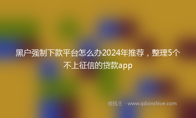 黑户强制下款平台怎么办2024年推荐，整理5个不上征信的贷款app