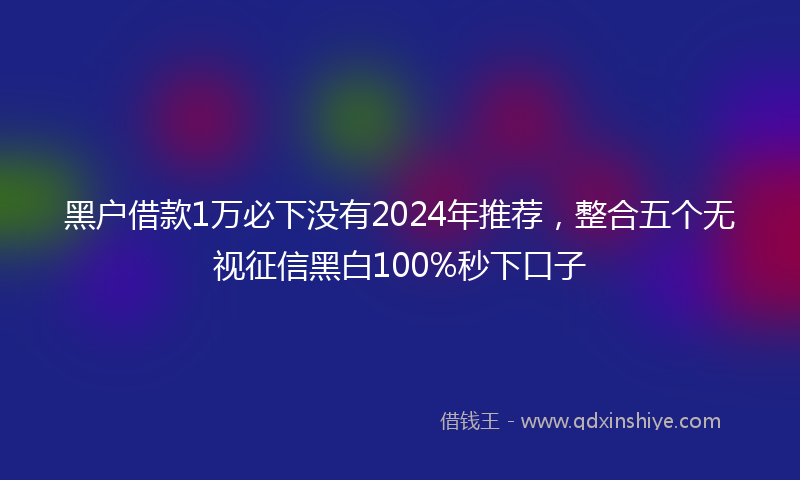 黑户借款1万必下没有2024年推荐，整合五个无视征信黑白100%秒下口子