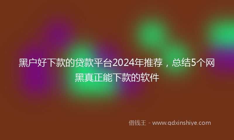 黑户好下款的贷款平台2024年推荐，总结5个网黑真正能下款的软件