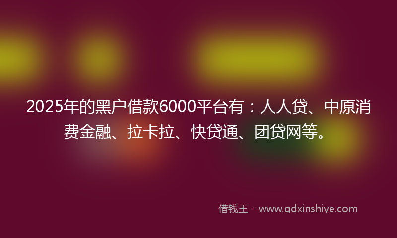 2025年的黑户借款6000平台有：人人贷、中原消费金融、拉卡拉、快贷通、团贷网等。