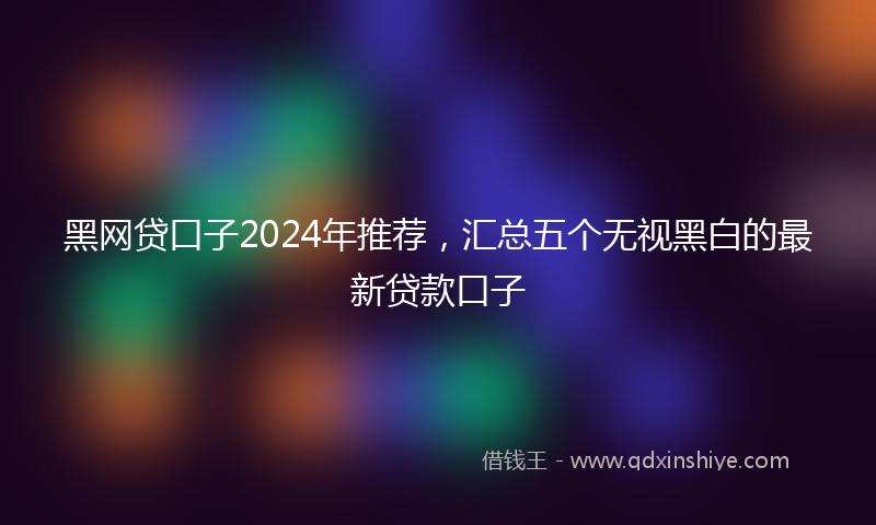 黑网贷口子2024年推荐，汇总五个无视黑白的最新贷款口子