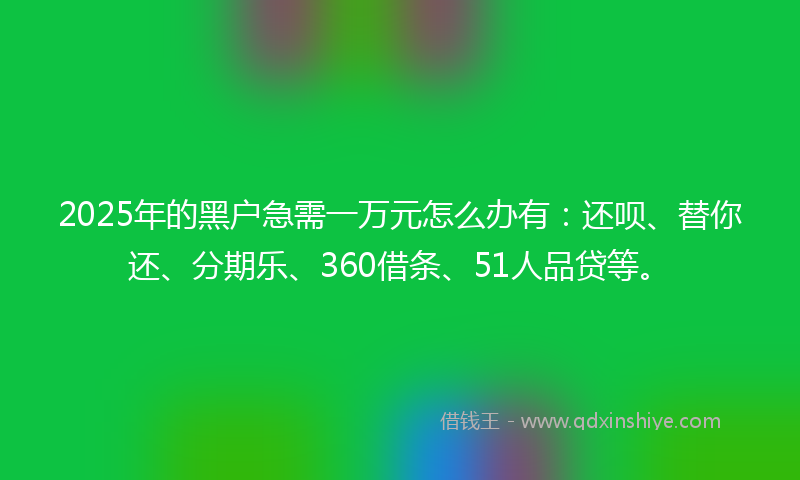 2025年的黑户急需一万元怎么办有：还呗、替你还、分期乐、360借条、51人品贷等。