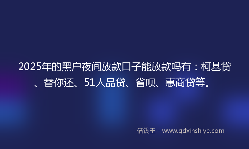 2025年的黑户夜间放款口子能放款吗有：柯基贷、替你还、51人品贷、省呗、惠商贷等。