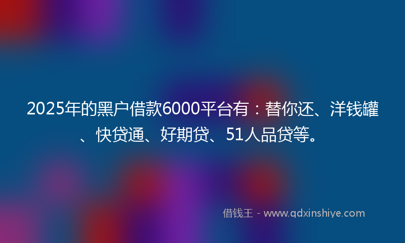 2025年的黑户借款6000平台有：替你还、洋钱罐、快贷通、好期贷、51人品贷等。