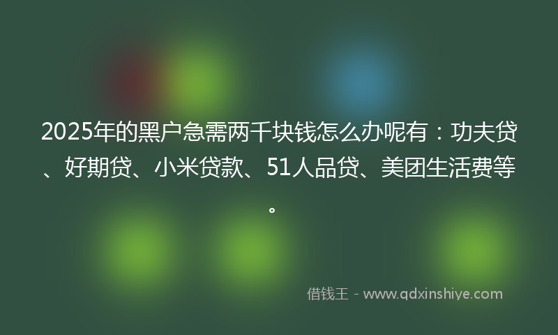2025年的黑户急需两千块钱怎么办呢有：功夫贷、好期贷、小米贷款、51人品贷、美团生活费等。