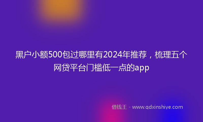 黑户小额500包过哪里有2024年推荐，梳理五个网贷平台门槛低一点的app