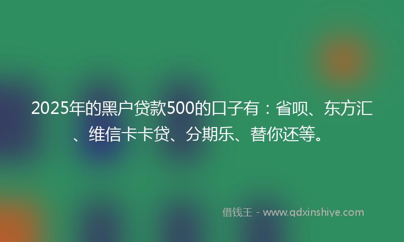 2025年的黑户贷款500的口子有：省呗、东方汇、维信卡卡贷、分期乐、替你还等。