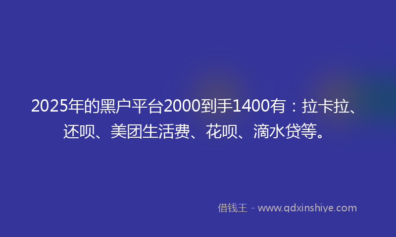 2025年的黑户平台2000到手1400有：拉卡拉、还呗、美团生活费、花呗、滴水贷等。