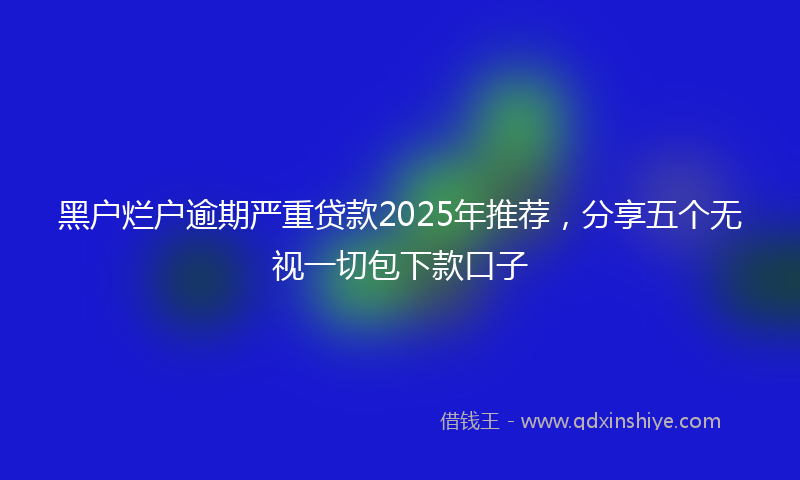 黑户烂户逾期严重贷款2025年推荐，分享五个无视一切包下款口子