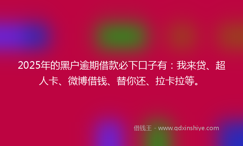 2025年的黑户逾期借款必下口子有：我来贷、超人卡、微博借钱、替你还、拉卡拉等。