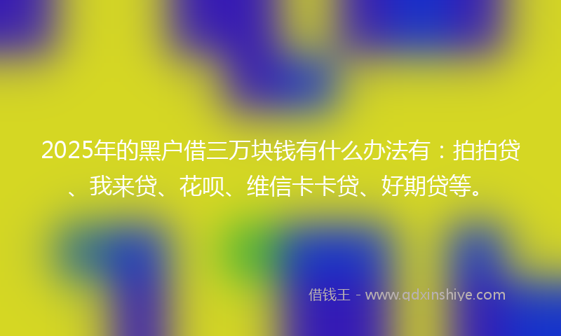 2025年的黑户借三万块钱有什么办法有：拍拍贷、我来贷、花呗、维信卡卡贷、好期贷等。