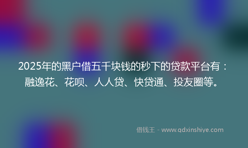 2025年的黑户借五千块钱的秒下的贷款平台有：融逸花、花呗、人人贷、快贷通、投友圈等。