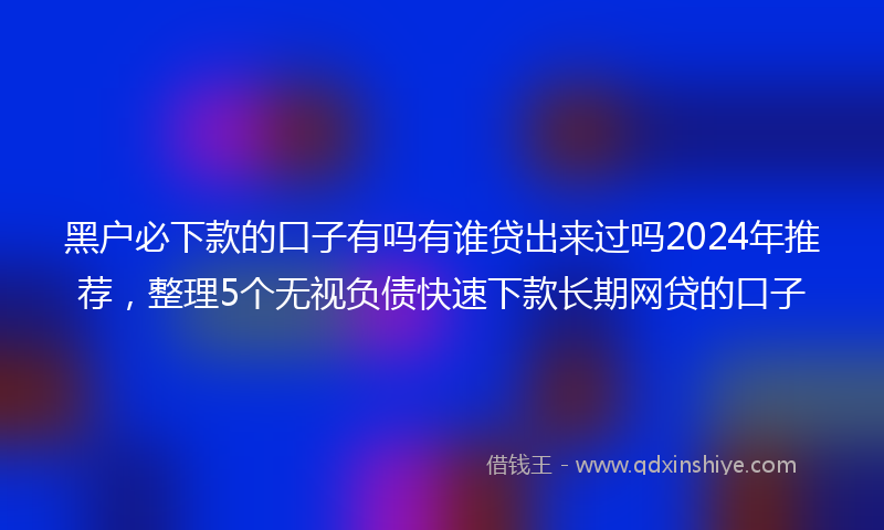 黑户必下款的口子有吗有谁贷出来过吗2024年推荐，整理5个无视负债快速下款长期网贷的口子