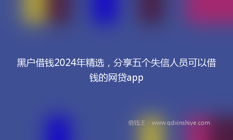 黑户借钱2024年精选，分享五个失信人员可以借钱的网贷app