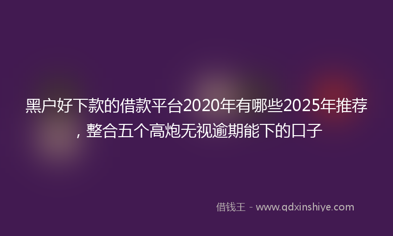 黑户好下款的借款平台2020年有哪些2025年推荐，整合五个高炮无视逾期能下的口子