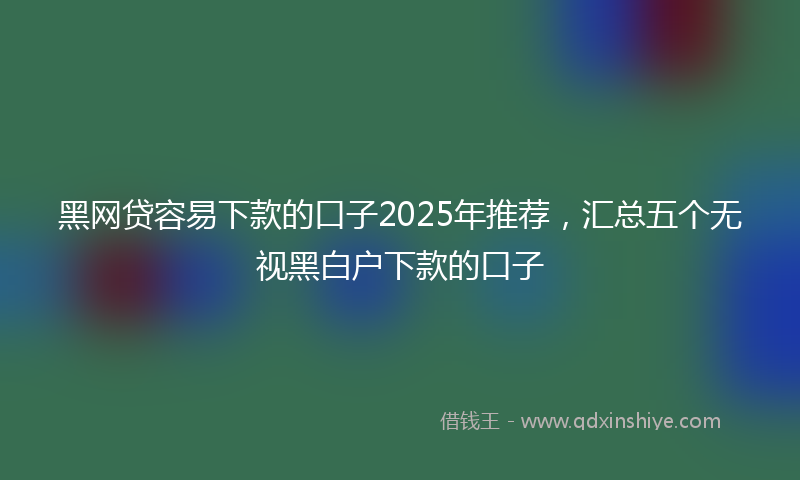 黑网贷容易下款的口子2025年推荐，汇总五个无视黑白户下款的口子