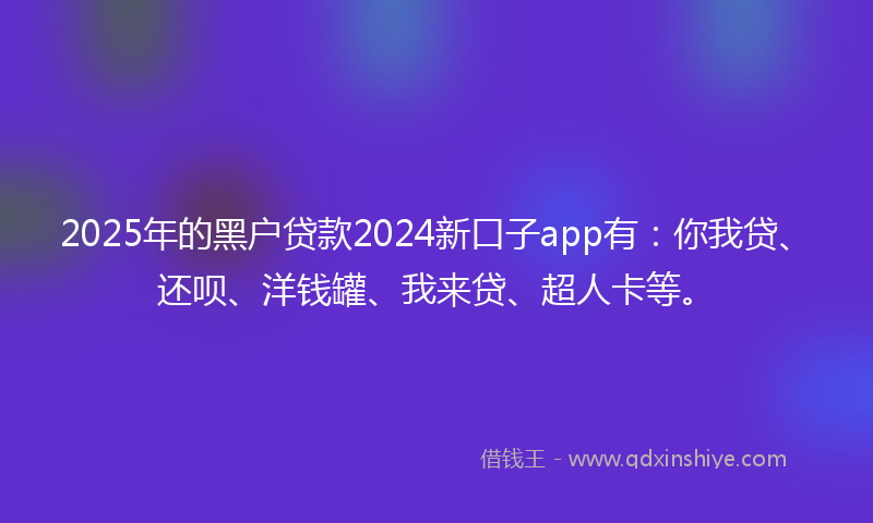 2025年的黑户贷款2024新口子app有：你我贷、还呗、洋钱罐、我来贷、超人卡等。