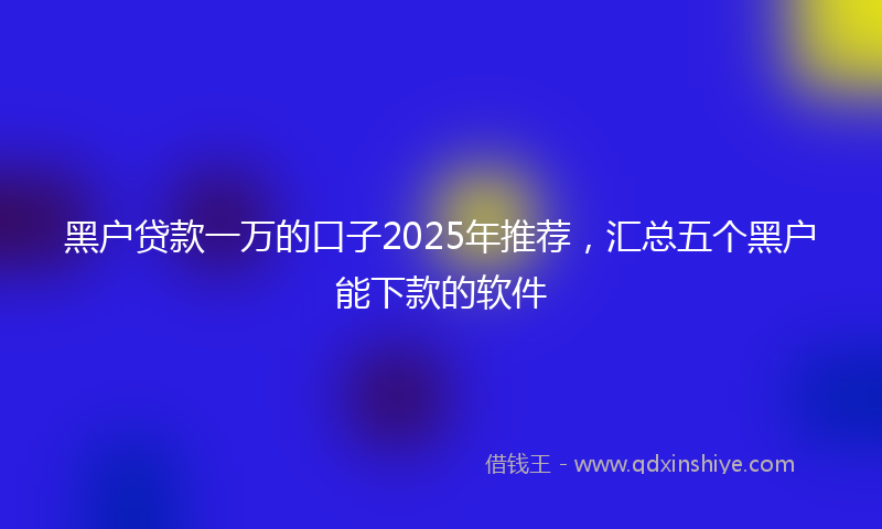 黑户贷款一万的口子2025年推荐，汇总五个黑户能下款的软件