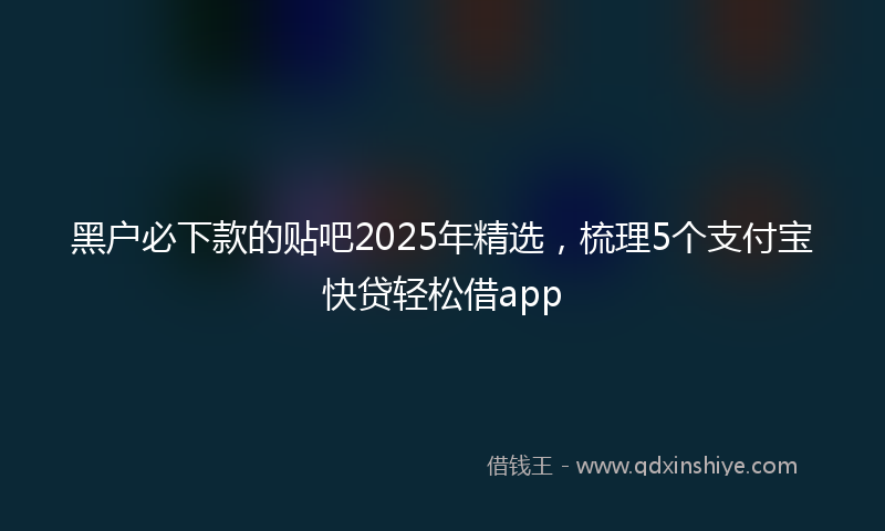 黑户必下款的贴吧2025年精选，梳理5个支付宝快贷轻松借app