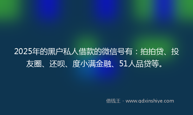 2025年的黑户私人借款的微信号有：拍拍贷、投友圈、还呗、度小满金融、51人品贷等。