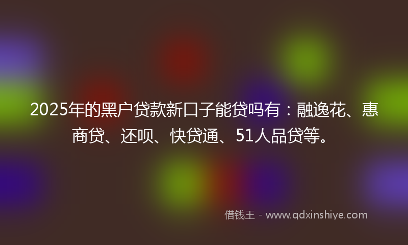 2025年的黑户贷款新口子能贷吗有：融逸花、惠商贷、还呗、快贷通、51人品贷等。