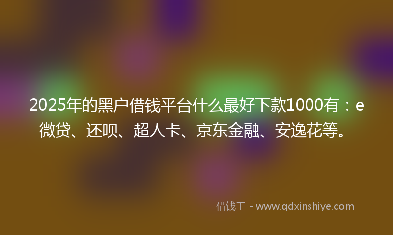 2025年的黑户借钱平台什么最好下款1000有：e微贷、还呗、超人卡、京东金融、安逸花等。