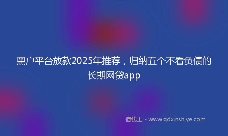黑户平台放款2025年推荐，归纳五个不看负债的长期网贷app