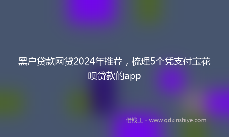黑户贷款网贷2024年推荐，梳理5个凭支付宝花呗贷款的app
