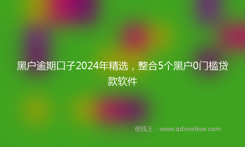 黑户逾期口子2024年精选，整合5个黑户0门槛贷款软件