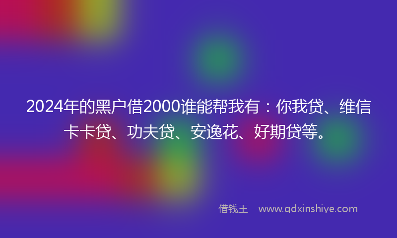 2024年的黑户借2000谁能帮我有：你我贷、维信卡卡贷、功夫贷、安逸花、好期贷等。