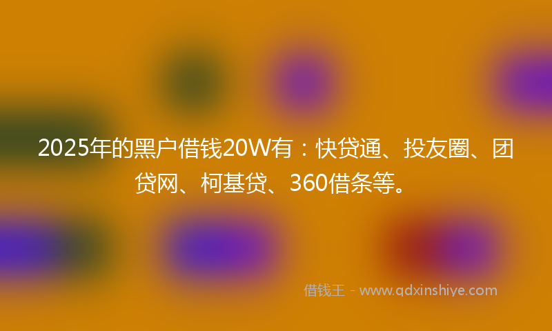 2025年的黑户借钱20W有：快贷通、投友圈、团贷网、柯基贷、360借条等。