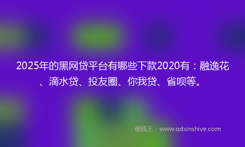 2025年的黑网贷平台有哪些下款2020有：融逸花、滴水贷、投友圈、你我贷、省呗等。