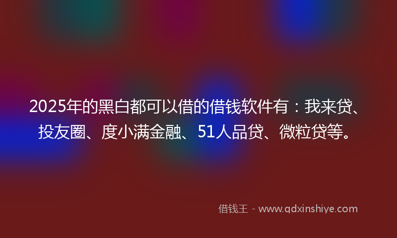 2025年的黑白都可以借的借钱软件有：我来贷、投友圈、度小满金融、51人品贷、微粒贷等。