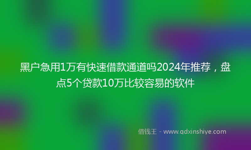 黑户急用1万有快速借款通道吗2024年推荐，盘点5个贷款10万比较容易的软件