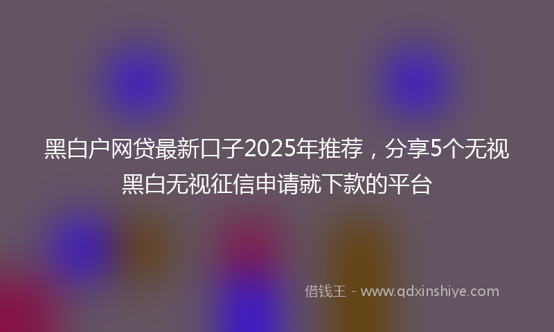 黑白户网贷最新口子2025年推荐，分享5个无视黑白无视征信申请就下款的平台