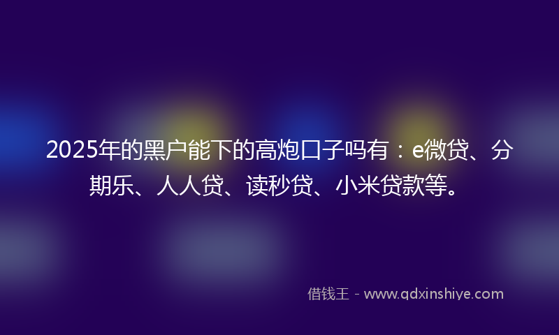 2025年的黑户能下的高炮口子吗有：e微贷、分期乐、人人贷、读秒贷、小米贷款等。