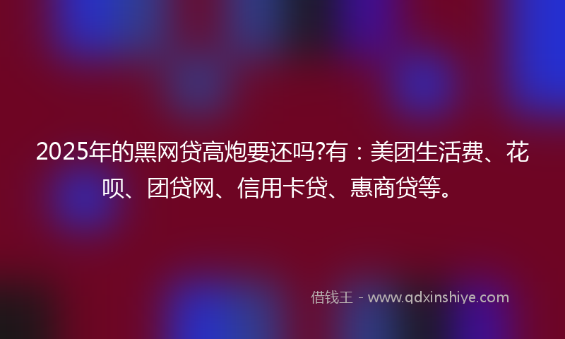2025年的黑网贷高炮要还吗?有：美团生活费、花呗、团贷网、信用卡贷、惠商贷等。