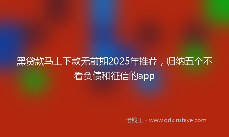 黑贷款马上下款无前期2025年推荐，归纳五个不看负债和征信的app