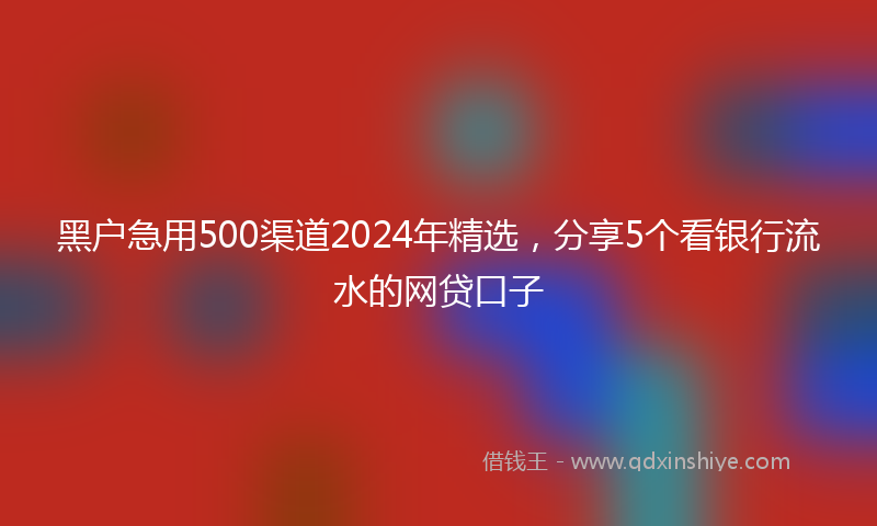 黑户急用500渠道2024年精选，分享5个看银行流水的网贷口子