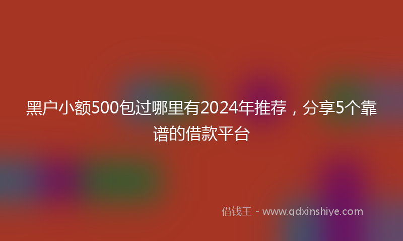 黑户小额500包过哪里有2024年推荐，分享5个靠谱的借款平台