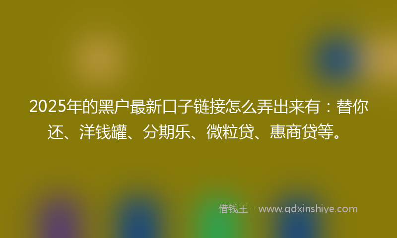 2025年的黑户最新口子链接怎么弄出来有：替你还、洋钱罐、分期乐、微粒贷、惠商贷等。