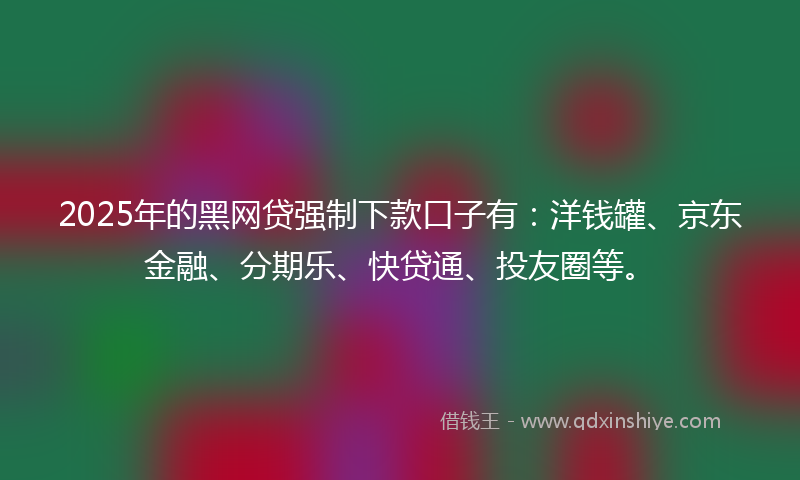 2025年的黑网贷强制下款口子有：洋钱罐、京东金融、分期乐、快贷通、投友圈等。