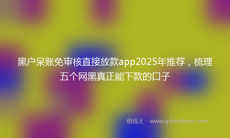 黑户呆账免审核直接放款app2025年推荐，梳理五个网黑真正能下款的口子