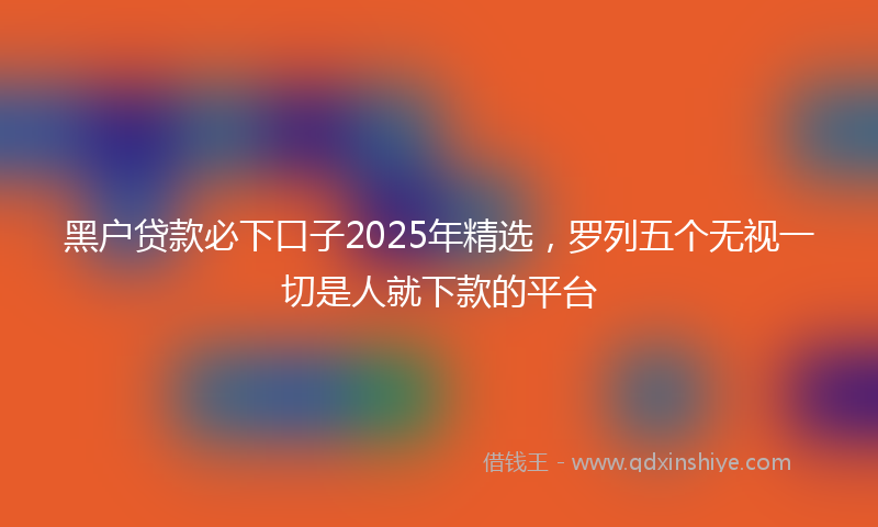 黑户贷款必下口子2025年精选，罗列五个无视一切是人就下款的平台