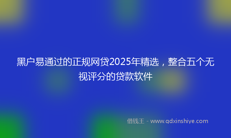 黑户易通过的正规网贷2025年精选，整合五个无视评分的贷款软件