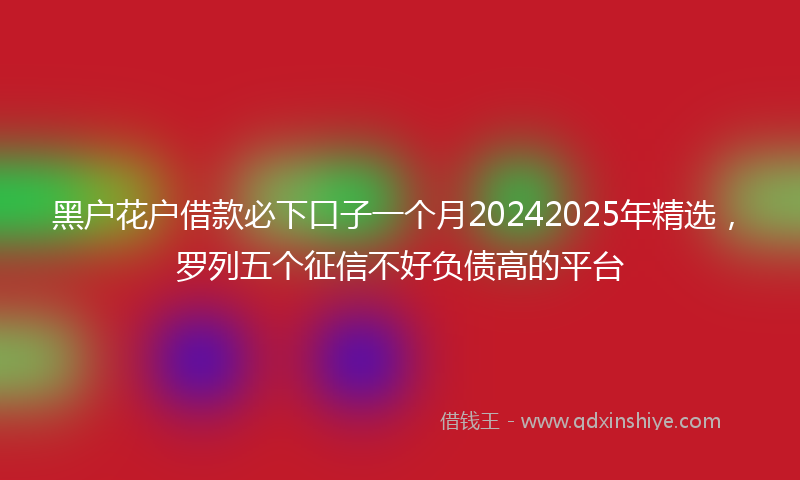 黑户花户借款必下口子一个月20242025年精选，罗列五个征信不好负债高的平台