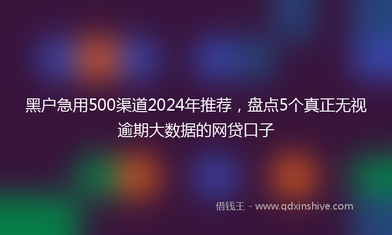 黑户急用500渠道2024年推荐,盘点5个真正无视逾期大数据的网贷口子
