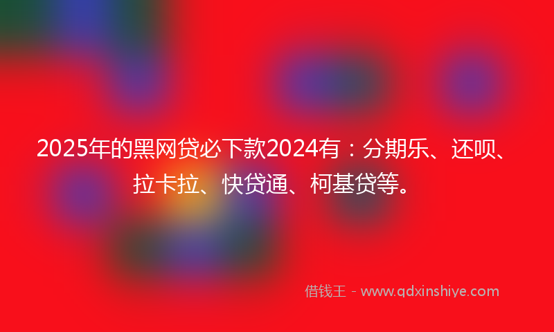 2025年的黑网贷必下款2024有：分期乐、还呗、拉卡拉、快贷通、柯基贷等。