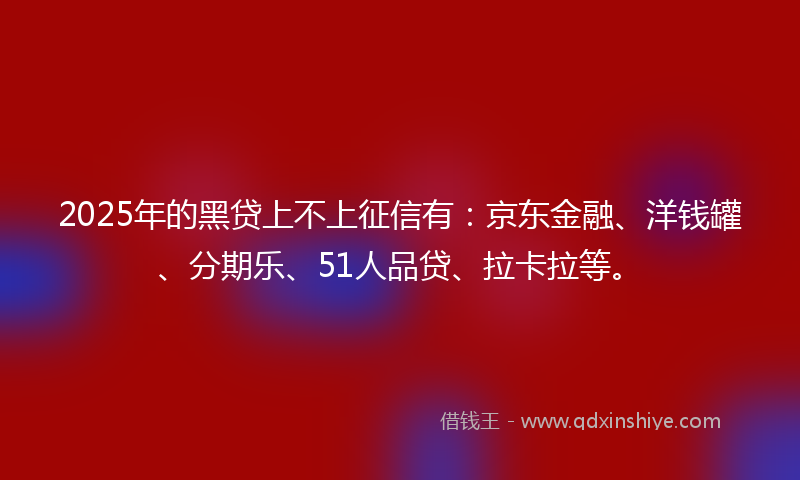 2025年的黑贷上不上征信有：京东金融、洋钱罐、分期乐、51人品贷、拉卡拉等。
