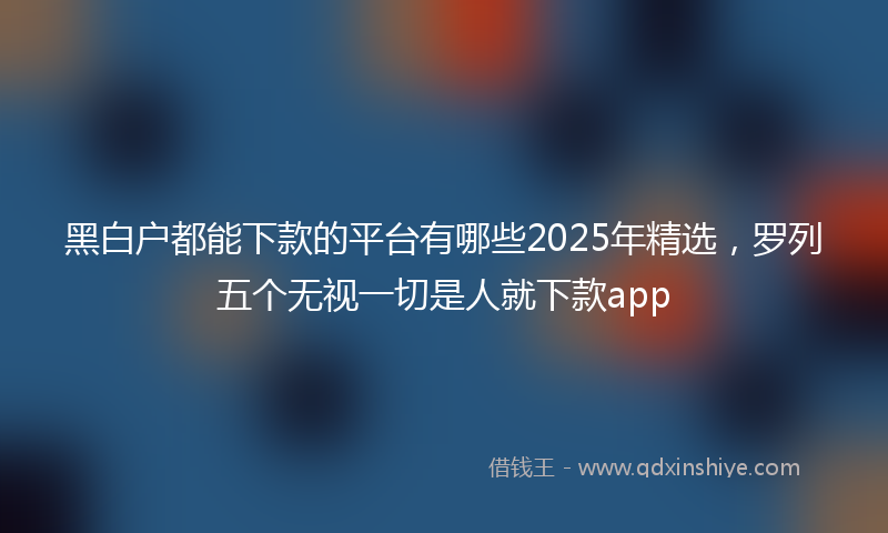 黑白户都能下款的平台有哪些2025年精选，罗列五个无视一切是人就下款app